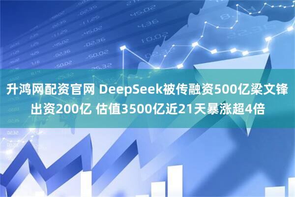 升鸿网配资官网 DeepSeek被传融资500亿梁文锋出资200亿 估值3500亿近21天暴涨超4倍