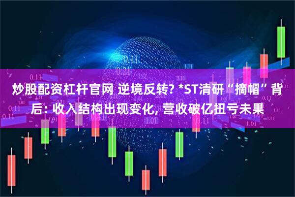 炒股配资杠杆官网 逆境反转? *ST清研“摘帽”背后: 收入结构出现变化, 营收破亿扭亏未果