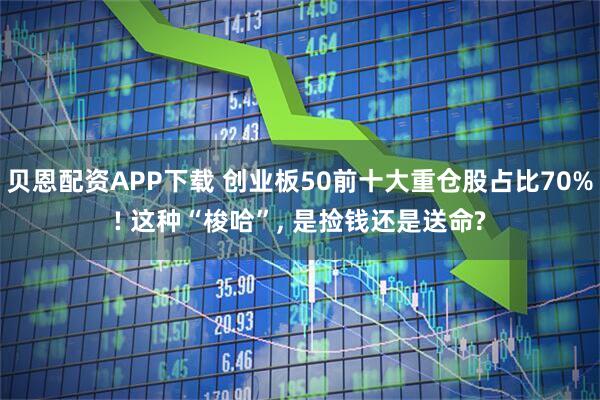 贝恩配资APP下载 创业板50前十大重仓股占比70%! 这种“梭哈”, 是捡钱还是送命?