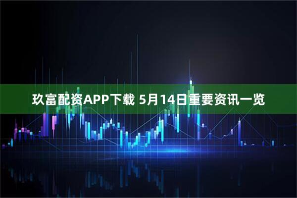 玖富配资APP下载 5月14日重要资讯一览