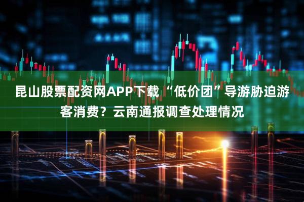 昆山股票配资网APP下载 “低价团”导游胁迫游客消费？云南通报调查处理情况