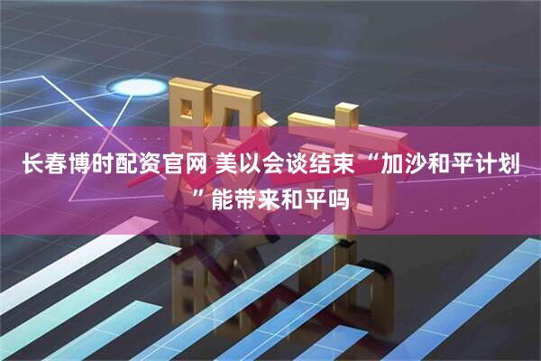 长春博时配资官网 美以会谈结束 “加沙和平计划”能带来和平吗